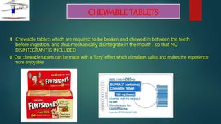 CHEWABLE TABLETS
 Our chewable tablets can be made with a ‘fizzy’ effect which stimulates saliva and makes the experience
more enjoyable
 Chewable tablets which are required to be broken and chewed in between the teeth
before ingestion. and thus mechanically disintegrate in the mouth , so that NO
DISINTEGRANT IS INCLUDED
 