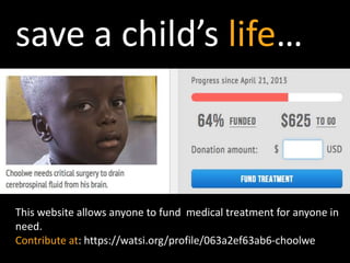 This website allows anyone to fund medical treatment for anyone in
need.
Contribute at: https://watsi.org/profile/063a2ef63ab6-choolwe
save a child’s life…
 