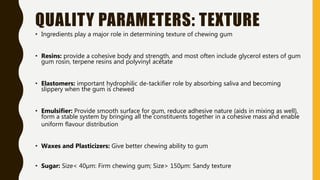 QUALITY PARAMETERS: TEXTURE
• Ingredients play a major role in determining texture of chewing gum
• Resins: provide a cohesive body and strength, and most often include glycerol esters of gum
gum rosin, terpene resins and polyvinyl acetate
• Elastomers: important hydrophilic de-tackifier role by absorbing saliva and becoming
slippery when the gum is chewed
• Emulsifier: Provide smooth surface for gum, reduce adhesive nature (aids in mixing as well),
form a stable system by bringing all the constituents together in a cohesive mass and enable
uniform flavour distribution
• Waxes and Plasticizers: Give better chewing ability to gum
• Sugar: Size< 40µm: Firm chewing gum; Size> 150µm: Sandy texture
 