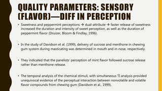 QUALITY PARAMETERS: SENSORY
(FLAVOR)—DIFF IN PERCEPTION
• Sweetness and peppermint perceptions  dual-attribute  faster release of sweetness
increased the duration and intensity of sweet perception, as well as the duration of
peppermint flavor (Druizer, Bloom & Findlay, 1996).
• In the study of Davidson et al. (1999), delivery of sucrose and menthone in chewing
gum system during masticating was determined in mouth and in-nose, respectively.
• They indicated that the panelists’ perception of mint flavor followed sucrose release
rather than menthone release.
• The temporal analysis of the chemical stimuli, with simultaneous TI analysis provided
unequivocal evidence of the perceptual interaction between nonvolatile and volatile
flavor compounds from chewing gum (Davidson et al., 1999).
 