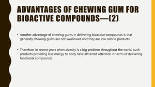 ADVANTAGES OF CHEWING GUM FOR
BIOACTIVE COMPOUNDS—(2)
• Another advantage of chewing gums in delivering bioactive compounds is that
generally chewing gums are not swallowed and they are low calorie products.
• Therefore, in recent years when obesity is a big problem throughout the world, such
products providing less energy to body have attracted attention in terms of delivering
functional compounds.
 