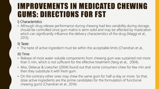 IMPROVEMENTS IN MEDICATED CHEWING
GUMS: DIRECTIONS FOR FST
I) Characteristics:
• Although drug release performance during chewing had less variability during storage,
should be controlled since gum matrix is semi-solid and may be affected by mastication
which can significantly influence the delivery characteristics of the drug (Maggi et al.,
2013).
II) Taste:
• The taste of active ingredient must be within the acceptable limits (Chandran et al.,
III) Time:
• Release of most water-soluble components from chewing gum was sustained not more
than 5 min, which is not sufficient for the effective treatment (Yang et al., 2004).
• Also, Delarue & Loescher (2004) found out that some consumers chew for few min and
then they substitute it with fresh gum.
• On the contrary other ones may chew the same gum for half-a-day or more. So that,
dose active ingredients are the prime candidates for the formulation of functional
chewing gums (Chandran et al., 2014).
 