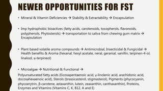 NEWER OPPORTUNITIES FOR FST
• Mineral & Vitamin Deficiencies  Stability & Extractability  Encapsulation
• Imp hydrophobic bioactives (fatty acids, carotenoids, tocopherols, flavonoids,
polyphenols, Phytosterols)  transportation to saliva from chewing gum matrix 
Encapsulation
• Plant based volatile aroma compounds  Antimicrobial, Insecticidal & Fungicidal 
Health benefits & Aroma (hexanal, hexyl acetate, neral, geranial, vanillin, terpinen-4-ol,
linalool, α-terpineol)
• Microalgae  Nutritional & Functional 
Polyunsaturated fatty acids (Eicosapentaenoic acid, γ-linolenic acid, arachidonic acid,
docosahexaenoic acid), Sterols (brassicasterol, stigmasterol), Pigments (phycocyanin,
phycoerytrin, β-carotene, astaxanthin, lutein, zeaxanthin, canthaxanthin), Proteins,
Enzymes and Vitamins (Vitamins C, K, B12, A and E)
 