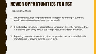 NEWER OPPORTUNITIES FOR FST
• Production Methods:
1) In fusion method, high temperature levels are applied for melting of gum base,
which causes deterioration of bioactive compounds.
2) If the bioactive compound is added at lower temperature levels the homogeneity of
it in chewing gum is very difficult due to high viscous character of the sample.
3) Regarding the methods mentioned, direct compression method is suitable for the
manufacturing of chewing gum for delivery aims.
 