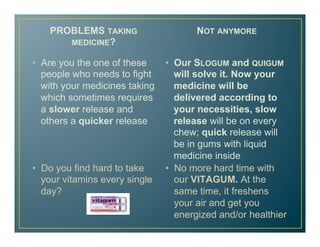 PROBLEMS TAKING
MEDICINE?
•  Are you the one of these
people who needs to fight
with your medicines taking
which sometimes requires
a slower release and
others a quicker release
NOT ANYMORE
•  Our SLOGUM and QUIGUM
will solve it. Now your
medicine will be
delivered according to
your necessities, slow
release will be on every
chew; quick release will
be in gums with liquid
medicine inside
•  No more hard time with
our VITAGUM. At the
same time, it freshens
your air and get you
energized and/or healthier
•  Do you find hard to take
your vitamins every single
day?
 