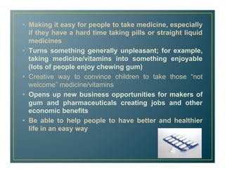 •  Making it easy for people to take medicine, especially
if they have a hard time taking pills or straight liquid
medicines
•  Turns something generally unpleasant; for example,
taking medicine/vitamins into something enjoyable
(lots of people enjoy chewing gum)
•  Creative way to convince children to take those “not
welcome” medicine/vitamins
•  Opens up new business opportunities for makers of
gum and pharmaceuticals creating jobs and other
economic benefits
•  Be able to help people to have better and healthier
life in an easy way
 