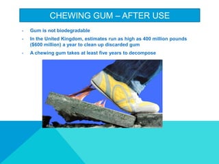 CHEWING GUM C AFTER USE
- Gum is not biodegradable
- In the United Kingdom, estimates run as high as 400 million pounds
($600 million) a year to clean up discarded gum
- A chewing gum takes at least five years to decompose
 