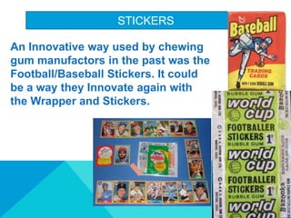 STICKERS
An Innovative way used by chewing
gum manufactors in the past was the
Football/Baseball Stickers. It could
be a way they Innovate again with
the Wrapper and Stickers.
 