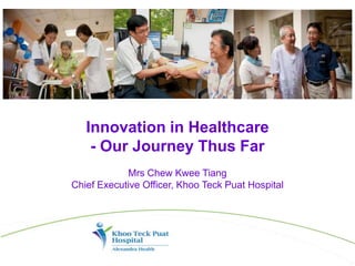Innovation in Healthcare
- Our Journey Thus Far
Mrs Chew Kwee Tiang
Chief Executive Officer, Khoo Teck Puat Hospital
 