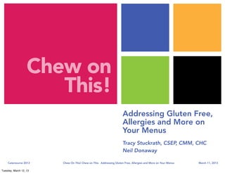 Chew on
                      This!
                                                                     Addressing Gluten Free,
                                                                     Allergies and More on
                                                                     Your Menus
                                                                     Tracy Stuckrath, CSEP, CMM, CHC
                                                                     Neil Donaway                   

    Catersource 2013    Chew On This! Chew on This:  Addressing Gluten Free, Allergies and More on Your Menus   March 11, 2013

Tuesday, March 12, 13
 