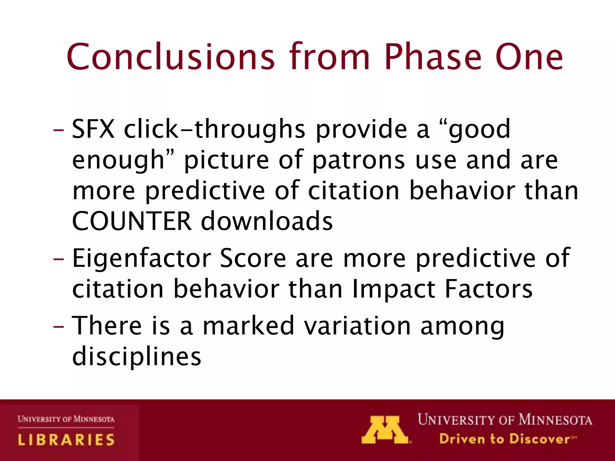 Conclusions from Phase One
– SFX click-throughs provide a “good
enough” picture of patrons use and are
more predictive of citation behavior than
COUNTER downloads
– Eigenfactor Score are more predictive of
citation behavior than Impact Factors
– There is a marked variation among
disciplines
 