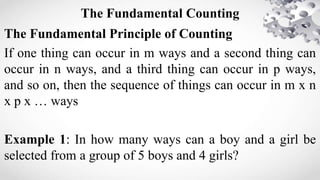 The Fundamental Counting
The Fundamental Principle of Counting
If one thing can occur in m ways and a second thing can
occur in n ways, and a third thing can occur in p ways,
and so on, then the sequence of things can occur in m x n
x p x … ways
Example 1: In how many ways can a boy and a girl be
selected from a group of 5 boys and 4 girls?
 