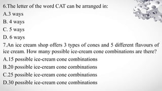 6.The letter of the word CAT can be arranged in:
A.3 ways
B. 4 ways
C. 5 ways
D. 6 ways
7.An ice cream shop offers 3 types of cones and 5 different flavours of
ice cream. How many possible ice-cream cone combinations are there?
A.15 possible ice-cream cone combinations
B.20 possible ice-cream cone combinations
C.25 possible ice-cream cone combinations
D.30 possible ice-cream cone combinations
 