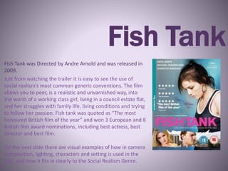Fish Tank
Fish Tank was Directed by Andre Arnold and was released in
2009.
Just from watching the trailer it is easy to see the use of
social realism’s most common generic conventions. The film
allows you to peer, is a realistic and unvarnished way, into
the world of a working class girl, living in a council estate flat,
and her struggles with family life, living conditions and trying
to follow her passion. Fish tank was quoted as “The most
honoured British film of the year” and won 3 European and 8
British film award nominations, including best actress, best
director and best film.
On the next slide there are visual examples of how in camera
composition, lighting, characters and setting is used in the
film, and how it fits in clearly to the Social Realism Genre.
 