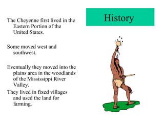 History  The Cheyenne first lived in the Eastern Portion of the United States. Some moved west and southwest. Eventually they moved into the plains area in the woodlands of the Mississippi River Valley. They lived in fixed villages and used the land for farming. 