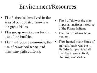Environment/Resources  The Plains Indians lived in the area of our country known as the great Plains. This group was known for its use of the buffalo. Their religious ceremonies, the use of rewashed tepee, and their war- path customs. The Buffalo was the most important national resource of the Plains Indians. The Plains Indians Were hunters. They hunted many kinds of animals, but it was the Buffalo that provided all their basic needs: food, clothing, and shelter.  