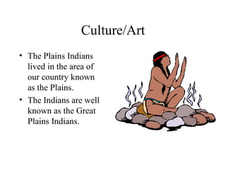 Culture/Art The Plains Indians lived in the area of our country known as the Plains. The Indians are well known as the Great Plains Indians.  