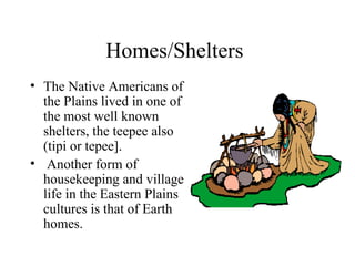 Homes/Shelters The Native Americans of the Plains lived in one of the most well known shelters, the teepee also (tipi or tepee]. Another form of housekeeping and village life in the Eastern Plains cultures is that of Earth homes. 