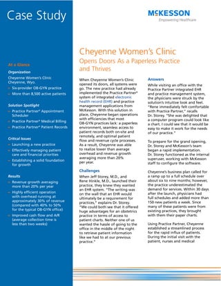 Case Study

                                      Cheyenne Women’s Clinic
At a Glance
                                      Opens Doors As a Paperless Practice
Organization
                                      and Thrives
Cheyenne Women’s Clinic                                                    Answers
                                      When Cheyenne Women’s Clinic
Cheyenne, Wyo.
                                      opened its doors, all systems were   While visiting an office with the
– Six-provider OB-GYN practice        go. The new practice had already     Practice Partner integrated EHR
– More than 8,500 active patients     implemented the Practice Partner®    and practice management system,
                                      system of integrated electronic      the physicians were struck by the
                                      health record (EHR) and practice     solution’s intuitive look and feel.
Solution Spotlight                    management applications from         “Rene immediately felt comfortable
– Practice Partner® Appointment       McKesson. With this solution in      with Practice Partner,” recalls
  Scheduler                           place, Cheyenne began operations     Dr. Storey. “She was delighted that
                                      with efficiencies that most          a computer program could look like
– Practice Partner® Medical Billing
                                      OB-GYN practices lack: a paperless   a chart. I could see that it would be
– Practice Partner® Patient Records   environment, seamless access to      easy to make it work for the needs
                                      patient records both on-site and     of our practice.”
                                      remotely, and optimal patient
Critical Issues
                                      flow and revenue cycle processes.    To prepare for the grand opening,
– Launching a new practice            As a result, Cheyenne was able       Dr. Storey and McKesson’s team
– Effectively managing patient        to realize lower than average        began a rapid implementation.
  care and financial priorities       overhead and revenue growth          Dr. Storey functioned as the internal
                                      averaging more than 20%              superuser, working with McKesson
– Establishing a solid foundation
                                      per year.                            staff to configure the software.
  for growth
                                      Challenges                           Cheyenne’s business plan called for
Results                               When Jeff Storey, M.D., and          a ramp up to a full schedule over
– Revenue growth averaging            Rene Hinkle, M.D., launched their    about six to nine months; however,
  more than 20% per year              practice, they knew they wanted      the practice underestimated the
                                      an EHR system. “The writing was      demand for services. Within 30 days
– Highly efficient operation                                               after the launch, physicians had
                                      on the wall that an EHR would
  with overhead running at                                                 full schedules and added more than
                                      ultimately be a requirement for
  approximately 30% of revenue                                             150 new patients a week. Since
                                      practices,” explains Dr. Storey.
  (compared with 40% to 50%                                                many of these patients were from
                                      “We could both see that it offered
  for the typical OB-GYN office)                                           existing practices, they brought
                                      huge advantages for an obstetrics
– Improved cash flow and A/R          practice in terms of access to       with them their paper charts.
  (average collection time is         patient charts. Neither one of us
  less than two weeks)                wanted the hassle of going to the    Using Practice Partner, Cheyenne
                                      office in the middle of the night    established a streamlined process
                                      to retrieve patient information      for the rapid influx of patients.
                                      like we had to at our previous       During the initial visit with the
                                      practice.”                           patient, nurses and medical
 