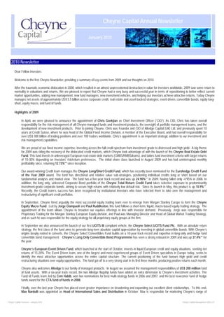 Cheyne Capital Annual Newsletter

                                                                       January 2010




   2010 Newsletter

       Dear Fellow Investors

       Welcome to the first Cheyne Newsletter, providing a summary of key events from 2009 and our thoughts on 2010.

       After the traumatic economic dislocation in 2008, which resulted in an almost unprecedented destruction in value for investors worldwide, 2009 saw some return to
       normality in valuations and returns. We are pleased to report that Cheyne had a very busy and successful year in terms of repositioning to better reflect current
       market opportunities, adding new management, new fund managers, new investment vehicles, and helping our investors achieve attractive returns. Today Cheyne
       manages net assets of approximately US$ 5.5 billion across corporate credit, real estate and asset-backed strategies, event driven, convertible bonds, equity long-
       short, equity macro, and fund of funds.

       Highlights of 2009

               In April, we were pleased to announce the appointment of Chris Goekjian as Chief Investment Officer (“CIO”). As CIO, Chris has taken overall
               responsibility for the risk management of all Cheyne-managed funds and investment products, the oversight of portfolio management teams, and the
               development of new investment products. Prior to joining Cheyne, Chris was Founder and CIO of Altedge Capital (UK) Ltd, and previously spent 10
               years at Credit Suisse, where he was head of the Global Fixed Income Division, a member of the Executive Board, and had overall responsibility for
               over US$ 300 billion of trading positions and over 100 traders worldwide. Chris’s appointment is an important strategic addition to our investment and
               risk management capabilities.

               We are proud of our fixed income expertise, investing across the full credit spectrum from investment grade to distressed and high yield. A big theme
               for 2009 was riding the recovery of the dislocated credit markets, which Cheyne took advantage of with the launch of the Cheyne Real Estate Debt
               Fund. This fund invests in unleveraged European real estate debt markets (CMBS/RMBS/loans), and tailors fund investment criteria with target returns
               of 10-30% depending on investors' risk/return preferences. The initial share class launched in August 2009 and has had uninterrupted monthly
               profitability since, returning 12.73%** since inception.

               Our award-winning Credit team manages the Cheyne Long/Short Credit Fund, which has recently been nominated for the Eurohedge Credit Fund
               of the Year 2009 award. The fund has directional and relative value sub-strategies, positioning individual credits long or short based on our
               fundamental analysis and market view. The fund has a five-year track record and was up 24.90%** in 2009, having fallen only -4.95% in 2008. In
               addition, the long only, unlevered Corporate Bond portfolio of the Cheyne Total Return Credit Fund takes selective exposure to predominantly
               investment-grade corporate bonds, aiming to secure high returns with relatively low default risk. Since its launch in May, this product is up 10.9%**.
               Recently, the Credit team’s success has been recognised by institutional investors who have selected them to take over the management and
               restructuring of significant credit portfolios.

               In September, Cheyne hired arguably the most successful equity trading team ever to emerge from Morgan Stanley Europe to form the Cheyne
               Equity Macro Fund. Led by Jorge Giampaoli and Paul Ruddleston, this fund follows a short-term, liquid, macro-based equity trading strategy. The
               appointment of the team allows Cheyne to broaden our equities offerings in line with investor demand. Previously, Jorge was responsible for
               Proprietary Trading for the Morgan Stanley European Equity division, and Paul was Managing Director and Head of Global Market Trading Strategy,
               and as such he was responsible for the equity strategy for all proprietary equity groups at the firm.

               In September we also announced the launch of our first UCITS III compliant vehicle, the Cheyne Select UCITS Fund Plc. With an absolute return
               strategy, the first class of the fund aims to generate long-term absolute capital appreciation by investing in global convertible bonds. With Cheyne’s
               origins deeply rooted in converts, the Cheyne Select Convertibles Fund builds on a 10-year track record and expertise in long-only and hedge fund
               convertible bond management. Cheyne’s Long Only Convertible Bond Programmme has seen a strong rebound in 2009 and was up 37.4%** for
               the year.

               Cheyne’s European Event Driven Fund, which launched at the start of October, invests in liquid European credit and equity situations, seeking net
               returns of 15-20%. The Event Driven team, one of the largest and most experienced groups of Event Driven specialists in Europe today, seeks to
               identify the most attractive opportunities across the entire capital structure. The current positioning of the fund favours high yield and credit
               restructuring situations over equity opportunities. The fund got off to a very strong start in its first three months, producing positive returns each month.

               Cheyne also welcomes Altedge to our family of managed products. In August we assumed the management responsibilities of US$ 200 million fund
               of fund assets. With a six-year track record, the two Altedge flagship funds have added an extra dimension to Cheyne’s investment activities. The
               Fund of Funds team, led by Cem Habib, won two nominations for best multi-strategy funds in 2006 and 2007, and the best newcomer fund of hedge
               funds award for the CTA fund of funds in 2008.

               Finally, over the last year Cheyne has placed even greater importance on broadening and expanding our excellent client relationships. To this end,
               Max Nardulli was appointed as Head of International Sales and Distribution in October. Max is responsible for marketing Cheyne’s range of


Cheyne Capital Overview – January 2010                                                                                                                 Cheyne Capital Management (UK) LLP
 