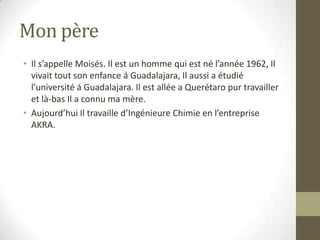 Mon pèreIl s’appelle Moisés. Il est un homme qui est né l’année 1962, Il vivait tout son enfance á Guadalajara, Il aussi a étudié l’université á Guadalajara. Il est allée a Querétaro pur travailler et là-bas Il a connu ma mère.Aujourd’hui Il travaille d’Ingénieure Chimie en l’entreprise AKRA.