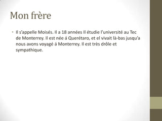 Mon frère Il s’appelle Moisés. Il a 18 années Il étudie l’université au Tec de Monterrey. Il est née á Querétaro, et el vivait là-bas jusqu’a nous avons voyagé á Monterrey. Il est très drôle et sympathique.