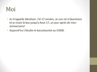 MoiJe m’appelle Abraham. J’ai 17 années, Je suis né á Queretaroet je vivais là-bas jusqu’a Aout 17, un jour après de mon anniversaire!Aujourd'hui J’étudie le baccalauréat au CIDEB.  