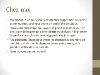Chez-moiMa maison  a un sous-seul, une premier étage t une deuxième étage. Au sous-seul nous avons un petit salle de séjour.Dans la premier étage nous avons le grand salle de séjour. Un petit salle de baigne qui a une toilette et un évier. A la premier étage il y a  aussi la cuisine et le grand salle á manger.A la deuxième  étage nous avons les chambre, la chambre de mon frère et de moi, la chambre de ma petite sœur, et la grand chambre de mes parents.Nous n’avons pas de jardin 