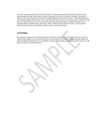 Chez Paul's will position itself as an innovator and leader in the gourmet food market business. Our customers will
appreciate gourmet, high-end products and world class products and service. The product strategy is also based on
quality, in this case the intersection of culinary knowledge showmanship, will work to create a unique food experience.
Our competitive edge is will be the first in our market and will utilize our position to obtain maximum market share. We
focus on a special kind of customer, the person who wants very high quality food at an elegant atmosphere. Our
customer might be individual, larger corporations, small or medium business looking for lunch or catering. What is
important to the customer is atmosphere, elegance, service and product selection.




3.6 Strategies

Our competitive edge will be catering to head of the household, a large portion who are women, who are on go and
looking for new things to try. Our products will cater to their lifestyle. Our customers will appreciate high quality, with
extensive offerings. Because there is no competition, will offer superior product, coupled with superior service. This will
make us a leader in this market segment.
 