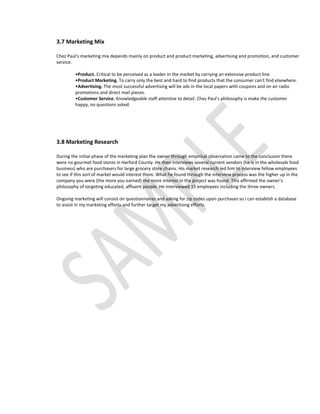 3.7 Marketing Mix

Chez Paul's marketing mix depends mainly on product and product marketing, advertising and promotion, and customer
service.

         •Product. Critical to be perceived as a leader in the market by carrying an extensive product line
         •Product Marketing. To carry only the best and hard to find products that the consumer can't find elsewhere.
         •Advertising. The most successful advertising will be ads in the local papers with coupons and on air radio
         promotions and direct mail pieces.
         •Customer Service. Knowledgeable staff attentive to detail. Chez Paul's philosophy is make the customer
         happy, no questions asked.




3.8 Marketing Research

During the initial phase of the marketing plan the owner through empirical observation came to the conclusion there
were no gourmet food stores in Harford County. He then interviews several current vendors (he is in the wholesale food
business) who are purchasers for large grocery store chains. His market research led him to interview fellow employees
to see if this sort of market would interest them. What he found through the interview process was the higher up in the
company you were (the more you earned) the more interest in the project was found. This affirmed the owner’s
philosophy of targeting educated, affluent people. He interviewed 15 employees including the three owners.

Ongoing marketing will consist on questionnaires and asking for zip codes upon purchases so I can establish a database
to assist in my marketing efforts and further target my advertising efforts.
 
