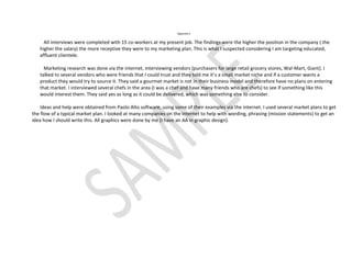 Appendix C


     All interviews were completed with 15 co-workers at my present job. The findings were the higher the position in the company ( the
   higher the salary) the more receptive they were to my marketing plan. This is what I suspected considering I am targeting educated,
   affluent clientele.

     Marketing research was done via the internet, interviewing vendors (purchasers for large retail grocery stores, Wal-Mart, Giant). I
   talked to several vendors who were friends that I could trust and they told me it’s a small market niche and if a customer wants a
   product they would try to source it. They said a gourmet market is not in their business model and therefore have no plans on entering
   that market. I interviewed several chefs in the area (I was a chef and have many friends who are chefs) to see if something like this
   would interest them. They said yes as long as it could be delivered, which was something else to consider.

    Ideas and help were obtained from Paolo Alto software, using some of their examples via the internet. I used several market plans to get
the flow of a typical market plan. I looked at many companies on the internet to help with wording, phrasing (mission statements) to get an
idea how I should write this. All graphics were done by me (I have an AA in graphic design).
 