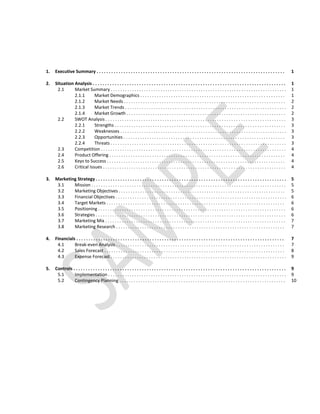 1.   Executive Summary . . . . . . . . . . . . . . . . . . . . . . . . . . . . . . . . . . . . . . . . . . . . . . . . . . . . . . . . . . . . . . . . . . . . . . . . . . . . .                                                                                      1
0    ...................................................................
2.   Situation Analysis . . . . . . . . . . . . . . . . . . . . . . . . . . . . . . . . . . . . . . . . . . . . . . . . . . . . . . . . . . . . . . . . . . . . . . . . . . . . . . .                                                                                 1
0    . . . . . . . . . . . . . . .Summary. .. .. .. .. .. .. .. ........... .. .. .. .. .. .. .. . . . . . . . . . . . . .. .. .. .. .. .. ........... . . . . . . . . . . . . . . . . . . . . . . . . . . . . . .
       2.1           Market . . . . . . .                                                                                                                                                                                                                             1
                     2.1.1
                     . . . . . . . . .Market Demographics. .. .. .. .. .. .. .. ............ .. .. .. .. .................... .. ............................. . . . . . . . . . . . . . . . . . .
                                       ..................                                                                                                                                                                                                             1
                     2.1.2            Market . . . . .
                                      . . . . . . . Needs.......................................................................................... .. .. .. .. .. .. .. .. .. .. .. .........................                                                        2
                     2.1.3            Market . . . . . .
                                      . . . . . . . Trends . . . . . . . . . . . . . . . . . . . . . . . . . . . . . . . . . . . . . . . . . . . . . . . . . . . . . . . . . . . . . . . . . . . .                                                                    2
                     2.1.4            Market . . . . . .
                                      . . . . . . . Growth.............................................................................................................................. . . . .                                                                      2
       2.2           SWOT Analysis. .. .. .. .. .. .. .. .. .. .. .. .. .. .. .. .. .. .. .. .. .. .. .. .. .. .. .. .. .. .. .. .. .. .. .. .. .. .. .. .. .. .. .. .. .. .. .. .. .. .. .. .. .. .. .. .. .. .. .. .. .. .. .. .. .. .. .. .. .. .. .. .. . . . .
                                      ....                                                                                                                                                                                                                            3
                     2.2.1
                     . . . . . . . . .Strengths. . . . . . . . . . . . . . . . . . . . . . . . . . . . . . . . . . . . . . . . . . . . . . .. .. .. .. .. .. . . . . . . . . . . . . . . . . . . . . .
                                       .......                                                                                                                                                                                                                        3
                     2.2.2            Weaknesses
                                      .................................................................... .............                                                                                                                                              3
                     2.2.3            Opportunities
                                      . . . . . . . . . . . . .. .. .. .. .. .. .. .. .. .. .. .. .. .. .. .. .. .. .. .. .. .. .. .. .. .. .. .. .. .. .. .. .. .. .. .. .. .. .. .. .. .. .. .. .. .. .. .. .. .. .. .. .. .. .. .. .. .. .. .. .. .. . . . . . .   3
                     2.2.4            Threats
                                      . . . . . . .. . . . . . . . . . . . . . . . . . . . . . . . . . . . . . . . . . . . . . . . . . . . . . . . . . . . . . . . . . . . . . . . . . . . . . . . . .                                                                3
       2.3           Competition. .. .. .. .. .. .. .. .. .. .. .. .. .. .. .. .. .. .. .. .. .. .. .. .. .. .. .. .. .. .. .. .. .. .. .. .. .. .. .. .. .. .. .. .. .. .. .. .. .. .. .. .. .. .. .. .. .. . . .. .. .. . . .. .. .. . . . . . . . . . . .
                                      ..                                                                                                                                                                                                                              4
       2.4           Product . . . . . .
                     . . . . . . . .Offering........................................................................................................ . . . . . . . . . . . . . . . . . . . . . .                                                                      4
       2.5           Keys . . . . . . .
                     . . . . .to. Success................... .. .. .. ...................................................................................... .. . . . . . . . . . . . . . . . . . . .                                                                 4
       2.6           Critical . . . .
                     . . . . . . .Issues. . . . . . . . . . . . . . . . . . . . . . . . . . . . . . . . . . . . . . . . . . . . . . . . . . . . . . . . . . . . . . . . . . . . . . . . . . . . . .                                                                   4
                     ...................................................................
3.   Marketing Strategy . . . . . . . . . . . . . . . . . . . . . . . . . . . . . . . . . . . . . . . . . . . . . . . . . . . . . . . . . . . . . . . . . . . . . . . . . . . . . .                                                                                   5
0    . . . . . . . . . . . . . . . . . . .. .. .. .. .. .. .. .. ............. .. .. .. .. .. .. .. . . . . . . . . . . . . . .. .. .. .. .. .. ........... .. .. .. . . . . . . . . . . . . . . . . . . . . . . . . . . . . .
       3.1           Mission                                                                                                                                                                                                                                          5
       3.2           Marketing . . . . . . . .
                     . . . . . . . . . .Objectives................... .. ................................................................... . . . . . . . . . . . . . . . . . . . . . . . . . .                                                                      5
       3.3           Financial . . . . . . . . .
                     . . . . . . . . Objectives .. .. .. .. .. .. .. .. .. .. .. .. .. .. .. .. .. .. .. .. .. .. .. .. .. .. .. .. .. .. .. .. .. .. .. .. .. .. .. .. .. .. .. .. .. .. .. .. .. .. .. .. .. .. .. .. .. . . . . . . . . . . . . . . .              6
       3.4           Target . . . . . . .
                     . . . . . . Markets.......... .. .. .. ...................... .. .. .. .. .. .. .. .... .. .. .. .. .. .. .. .. .. .. .. .. .. .. .. .. .. .. .. .. .. .. .. .. .. .. .. ........ . . . . . . . . . . . . . . . .                                6
       3.5           Positioning
                     . . . . . . . . . .. . . . . . . . . . .. . . . . .. . . . . . . . . . . . .. . . . . . . . .. . . . .. . . . . . . . . . . . . . . . . . . . . . . . . . .. . . . . . . .                                                                       6
       3.6           Strategies
                     . . . . . . . . .. . . . . . . . . . . . . . . . . . . . . . . . . . . . . . . . . . . . . . . .. . . . . . . . . . . . . . . . . . . . . . . . . . . . . . . . . . . . . . . .                                                                  6
       3.7           Marketing . .
                     . . . . . . . . . .Mix. . . . . . . . . . . . . . . . . . . . . . . . . . . . . . . . . . . . . . . . . . . . . . . . . . . . . . . . . . . . . . . . . . . . . . . . . . . . .                                                                  7
       3.8           Marketing . . . . . . .
                     . . . . . . . . . .Research.................................................... .. .. .. .. .. .. .. .. .. .. .... .. .. .. .. .. .. .. .. .. .. .. .. .. . . . . . . . . . . . . . . . . . . . .                                                7
                     .........................................................................
4.   Financials . . . . . . . . . . . . . . . . . . . . . . . . . . . . . . . . . . . . . . . . . . . . . . . . . . . . . . . . . . . . . . . . . . . . . . . . . . . . . . . . . . . . .                                                                             7
0    . . . . . . . . . . . . . . . . . . Analysis . . . . .. .. .. .. .. .. .. ............... .. .. .. .. .. .. . . . . . . . . . . . . . . . . . . . . . . . . . . . . . . . . . . . . . . . . . . . . . .
       4.1           Break-even . . . . . . .                                                                                                                                                                                                                         7
       4.2           Sales . . . . . . .
                     . . . . . Forecast...................................................................... .. .. .. .. .. .. .. .. .. .. .. .. .. .. .. .. .. .. .. .. ............ . . . . . . . . . . . . . . .                                                  8
       4.3           Expense . . . . . . .
                     . . . . . . . .Forecast . . . . . . . . . . . . . . . . . . . . . . . . . . . . . . . . . . . . . . . . . . . . . . . . . . . . . . . . . . . . . . . . . . . . . . . . . .                                                                      9
                     ......................................................................
5.   Controls . . . . . . . . . . . . . . . . . . . . . . . . . . . . . . . . . . . . . . . . . . . . . . . . . . . . . . . . . . . . . . . . . . . . . . . . . . . . . . . . . . . . . . .                                                                           9
0    . . . . . . . . . . . . . . . . . . . . . . .. .. .. .. .. ............... .. .. .. .. .. .. .. . . . . . . . . . . . . .. .. .. .. . . . . . . . . . . . . . . . . . . . . . . . . . . . . . . . . . . . . . . .
       5.1           Implementation                                                                                                                                                                                                                                   9
       5.2           Contingency . . . . . . .
                     . . . . . . . . . . . Planning. .. .. .. . . . . . . . . . . .. .. .. .. .. .. .. .. .. .. .. .. .. .. .. .. .. .. .. .. .. .. .. .. .. .. .. .. .. .. .. .. .. .. .. .. .. . . . . . . . . . . . . . . . . . . . .                              10
                     ..........................................................................
 