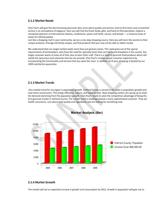 2.1.2 Market Needs

Chez Paul's will give the discriminating epicurean who cares about quality and service, hard to find items and unmatched
service in an atmosphere of elegance. Here you will find the finest foods, gifts, and hard-to-find specialties. Explore a
renowned selection of international cheeses, condiments, spices and herbs, sauces, and breads — a treasure trove of
tastes for refined palates.
Just like a shopping mall in your community, we are a one-stop shopping source. Here you will learn the secrets to their
unique products, find age old family recipes, and find products that you may not be able to obtain locally.

We understand that our target market needs more than just grocery stores. This need grew out of the special
requirements of homemakers, who have the need for specialty items that can't be found elsewhere in the county. Our
target customer wants to have all of that, plus to learn their craft. There is a need of gourmet food products which will
satisfy the epicurious and culinarian that we can provide. Chez Paul's creates a great customer experience by
incorporating the functionality and services that you want the most. In addition all of your shopping is backed by our
100% satisfaction guarantee.




2.1.3 Market Trends

 One market trend for my region is population growth. Harford County is second in the state in population growth and
new home construction. This brings affluence, culture, and tastes to bear. New shopping centers are spring up to meet
the demand stemming from the population growth. Chez Paul's needs to seize the competitive advantage of being the
first gourmet market in Harford County. The market trend is heading towards a more sophisticated customer. They are
health conscience, care about food quality and ingredients and are looking for something new.



                                           Market Analysis (Bar)


    12,000


    10,000


     8,000


     6,000                                                                              Harf ord County Population
                                                                                        Income Ov er $50,000.00
     4,000


     2,000


         0
                 2005         2006        2007        2008        2009




2.1.4 Market Growth

The market will see an expected increase in growth and consumption by 2012. Growth in population will give rise to
 