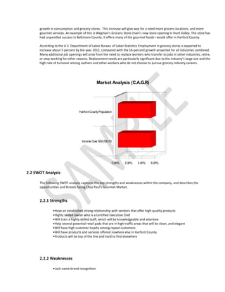 growth in consumption and grocery stores. This increase will give way for a need more grocery locations, and more
      gourmet services. An example of this is Wegman's Grocery Store chain's new store opening in Hunt Valley. The store has
      had unparelled success in Baltimore County. It offers many of the gourmet foods I would offer in Harford County.

      According to the U.S. Department of Labor Bureau of Labor Statistics Employment in grocery stores is expected to
      increase about 5 percent by the year 2012, compared with the 16-percent growth projected for all industries combined.
      Many additional job openings will arise from the need to replace workers who transfer to jobs in other industries, retire,
      or stop working for other reasons. Replacement needs are particularly significant due to the industry’s large size and the
      high rate of turnover among cashiers and other workers who do not choose to pursue grocery industry careers.




                                               Market Analysis (C.A.G.R)




                                  Harford County Population




                                    Income Over $50,000.00




                                                          0.00%     2.00%     4.00%    6.00%


2.2 SWOT Analysis

      The following SWOT analysis captures the key strengths and weaknesses within the company, and describes the
      opportunities and threats facing Chez Paul's Gourmet Market.


      2.2.1 Strengths

               •Have an established strong relationship with vendors that offer high-quality products
               •Highly skilled owner who is a Certified Executive Chef
               •Will train a highly skilled staff, which will be knowledgeable and attentive
               •Help several potential retail pads that are in high traffic areas that will be clean, and elegant
               •Will have high customer loyalty among repeat customers
               •Will have products and services offered nowhere else in Harford County
               •Products will be top of the line and hard to find elsewhere




      2.2.2 Weaknesses

               •Lack name brand recognition
 