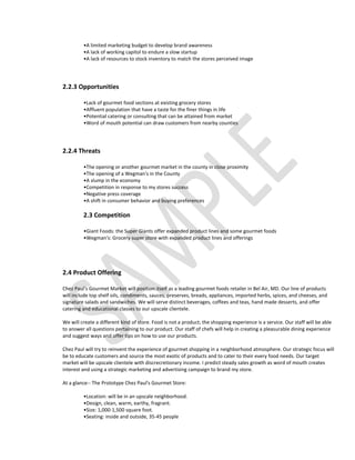 •A limited marketing budget to develop brand awareness
         •A lack of working capitol to endure a slow startup
         •A lack of resources to stock inventory to match the stores perceived image




2.2.3 Opportunities

         •Lack of gourmet food sections at existing grocery stores
         •Affluent population that have a taste for the finer things in life
         •Potential catering or consulting that can be attained from market
         •Word of mouth potential can draw customers from nearby counties




2.2.4 Threats

         •The opening or another gourmet market in the county in close proximity
         •The opening of a Wegman's in the County
         •A slump in the economy
         •Competition in response to my stores success
         •Negative press coverage
         •A shift in consumer behavior and buying preferences

         2.3 Competition

         •Giant Foods: the Super Giants offer expanded product lines and some gourmet foods
         •Wegman's: Grocery super store with expanded product lines and offerings




2.4 Product Offering

Chez Paul's Gourmet Market will position itself as a leading gourmet foods retailer in Bel Air, MD. Our line of products
will include top shelf oils, condiments, sauces, preserves, breads, appliances, imported herbs, spices, and cheeses, and
signature salads and sandwiches. We will serve distinct beverages, coffees and teas, hand made desserts, and offer
catering and educational classes to our upscale clientele.

We will create a different kind of store. Food is not a product; the shopping experience is a service. Our staff will be able
to answer all questions pertaining to our product. Our staff of chefs will help in creating a pleasurable dining experience
and suggest ways and offer tips on how to use our products.

Chez Paul will try to reinvent the experience of gourmet shopping in a neighborhood atmosphere. Our strategic focus will
be to educate customers and source the most exotic of products and to cater to their every food needs. Our target
market will be upscale clientele with discrecretionary income. I predict steady sales growth as word of mouth creates
interest and using a strategic marketing and advertising campaign to brand my store.

At a glance-- The Prototype Chez Paul's Gourmet Store:

         •Location: will be in an upscale neighborhood.
         •Design, clean, warm, earthy, fragrant.
         •Size: 1,000-1,500 square foot.
         •Seating: inside and outside, 35-45 people
 