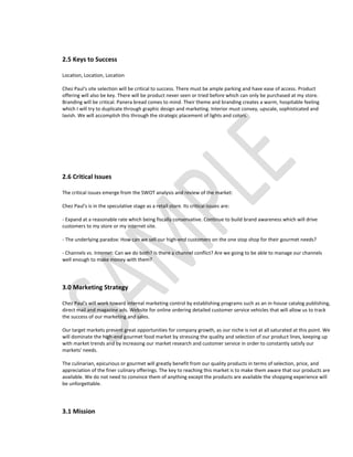 2.5 Keys to Success

Location, Location, Location

Chez Paul's site selection will be critical to success. There must be ample parking and have ease of access. Product
offering will also be key. There will be product never seen or tried before which can only be purchased at my store.
Branding will be critical. Panera bread comes to mind. Their theme and branding creates a warm, hospitable feeling
which I will try to duplicate through graphic design and marketing. Interior must convey, upscale, sophisticated and
lavish. We will accomplish this through the strategic placement of lights and colors.




2.6 Critical Issues

The critical issues emerge from the SWOT analysis and review of the market:

Chez Paul's is in the speculative stage as a retail store. Its critical issues are:

- Expand at a reasonable rate which being fiscally conservative. Continue to build brand awareness which will drive
customers to my store or my internet site.

- The underlying paradox: How can we sell our high-end customers on the one stop shop for their gourmet needs?

- Channels vs. Internet: Can we do both? Is there a channel conflict? Are we going to be able to manage our channels
well enough to make money with them?




3.0 Marketing Strategy

Chez Paul's will work toward internal marketing control by establishing programs such as an in-house catalog publishing,
direct mail and magazine ads. Website for online ordering detailed customer service vehicles that will allow us to track
the success of our marketing and sales.

Our target markets present great opportunities for company growth, as our niche is not at all saturated at this point. We
will dominate the high-end gourmet food market by stressing the quality and selection of our product lines, keeping up
with market trends and by increasing our market research and customer service in order to constantly satisfy our
markets' needs.

The culinarian, epicurious or gourmet will greatly benefit from our quality products in terms of selection, price, and
appreciation of the finer culinary offerings. The key to reaching this market is to make them aware that our products are
available. We do not need to convince them of anything except the products are available the shopping experience will
be unforgettable.




3.1 Mission
 