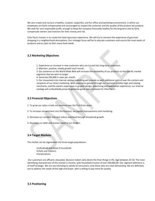 We also create and nurture a healthy, creative, respectful, and fun office and workshop environment, in which our
employees are fairly compensated and encouraged to respect the customer and the quality of the product we produce.
We seek fair and responsible profit, enough to keep the company financially healthy for the long term and to fairly
compensate owners and investors for their money and risk.

Chez Paul's mission is to create the total epicurean experience. We will try to reinvent the experience of gourmet
shopping in a neighborhood atmosphere. Our strategic focus will be to educate customers and source the most exotic of
products and to cater to their every food needs.




3.2 Marketing Objectives


         1. Experience an increase in new customers who are turned into long-term customers.
         2. Maintain, positive, steady growth each month.
         3. Our presence on the World Wide Web will increase the availability of our products to the specific market
         segments that we wish to target.
         4. Generate $30,000 in sales per month.
         5. Our movement into internal catalog publishing will provide us with additional control over the content and
         recipients of our direct marketing. With experience gained through our inclusion in other high-end catalog
         merchants, and the owners experience in graphic design, advertising and webmaster experience, our internal
         catalogs will undoubtedly prove to generate great sales increases for Chez Paul's.


3.3 Financial Objectives

1. To grow our sales a triple our revenue over the first three years.

2. To increase reinvestment into the business, via capitol improvements and marketing.

3. Decrease our variable cost and reduce overhead through disciplined growth.

4. Decrease our debt and monies owed to our lenders.




3.4 Target Markets

The market can be segmented into three target populations:

         •Individuals and head of household
         •Chefs and Caterers
         •Corporations

 Our customers are affluent, educated, decision makers who desire the finer things in life. Age between 25-50. The most
identifying characteristic of this market is income, with household income of over $50,000.00. Our segment definition is
of itself strategic. We are not intending to satisfy all consumers, only those who are most demanding. We are definitely
out to address the needs of the high-end buyer, who is willing to pay more for quality.




3.5 Positioning
 