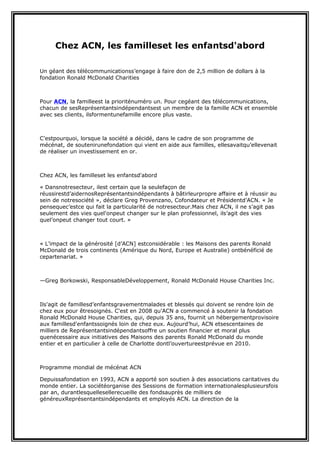 Chez ACN, les familleset les enfantsd'abord
Un géant des télécommunicationss’engage à faire don de 2,5 million de dollars à la
fondation Ronald McDonald Charities

Pour ACN, la familleest la prioriténuméro un. Pour cegéant des télécommunications,
chacun de sesReprésentantsindépendantsest un membre de la famille ACN et ensemble
avec ses clients, ilsformentunefamille encore plus vaste.

C’estpourquoi, lorsque la société a décidé, dans le cadre de son programme de
mécénat, de soutenirunefondation qui vient en aide aux familles, ellesavaitqu’ellevenait
de réaliser un investissement en or.

Chez ACN, les familleset les enfantsd'abord
« Dansnotresecteur, ilest certain que la seulefaçon de
réussirestd’aidernosReprésentantsindépendants à bâtirleurpropre affaire et à réussir au
sein de notresociété », déclare Greg Provenzano, Cofondateur et Présidentd’ACN. « Je
pensequec’estce qui fait la particularité de notresecteur.Mais chez ACN, il ne s’agit pas
seulement des vies quel'onpeut changer sur le plan professionnel, ils’agit des vies
quel’onpeut changer tout court. »

« L’impact de la générosité [d’ACN] estconsidérable : les Maisons des parents Ronald
McDonald de trois continents (Amérique du Nord, Europe et Australie) ontbénéficié de
cepartenariat. »

—Greg Borkowski, ResponsableDéveloppement, Ronald McDonald House Charities Inc.

Ils'agit de famillesd’enfantsgravementmalades et blessés qui doivent se rendre loin de
chez eux pour êtresoignés. C'est en 2008 qu'ACN a commencé à soutenir la fondation
Ronald McDonald House Charities, qui, depuis 35 ans, fournit un hébergementprovisoire
aux famillesd'enfantssoignés loin de chez eux. Aujourd’hui, ACN etsescentaines de
milliers de Représentantsindépendantsoffre un soutien financier et moral plus
quenécessaire aux initiatives des Maisons des parents Ronald McDonald du monde
entier et en particulier à celle de Charlotte dontl’ouvertureestprévue en 2010.

Programme mondial de mécénat ACN
Depuissafondation en 1993, ACN a apporté son soutien à des associations caritatives du
monde entier. La sociétéorganise des Sessions de formation internationalesplusieursfois
par an, durantlesquellesellerecueille des fondsauprès de milliers de
généreuxReprésentantsindépendants et employés ACN. La direction de la

 