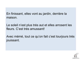 En finissant, elles vont au jardin, derrière la
maison.
Le soleil n’est plus trés aut et elles arrosent les
fleurs. C’est trés amussant!
Avec mémé, tout ce qu’on fait c’est tourjours trés
jouissant.
 
