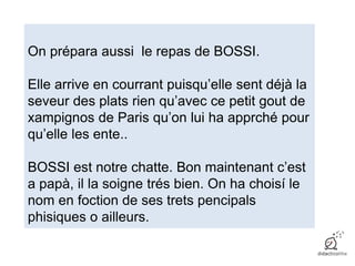 On prépara aussi le repas de BOSSI.
Elle arrive en courrant puisqu’elle sent déjà la
seveur des plats rien qu’avec ce petit gout de
xampignos de Paris qu’on lui ha apprché pour
qu’elle les ente..
BOSSI est notre chatte. Bon maintenant c’est
a papà, il la soigne trés bien. On ha choisí le
nom en foction de ses trets pencipals
phisiques o ailleurs.
 
