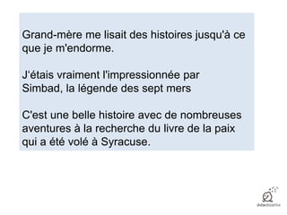 Grand-mère me lisait des histoires jusqu'à ce
que je m'endorme.
J‘étais vraiment l'impressionnée par
Simbad, la légende des sept mers
C'est une belle histoire avec de nombreuses
aventures à la recherche du livre de la paix
qui a été volé à Syracuse.
 