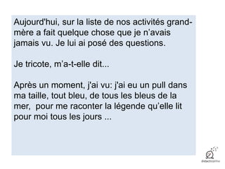 Aujourd'hui, sur la liste de nos activités grand-
mère a fait quelque chose que je n’avais
jamais vu. Je lui ai posé des questions.
Je tricote, m’a-t-elle dit...
Après un moment, j'ai vu: j'ai eu un pull dans
ma taille, tout bleu, de tous les bleus de la
mer, pour me raconter la légende qu’elle lit
pour moi tous les jours ...
 