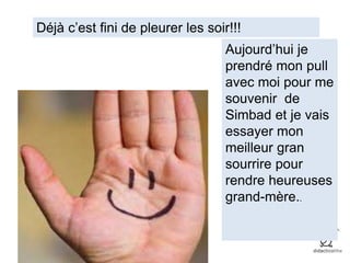 Déjà c’est fini de pleurer les soir!!!
Aujourd’hui je
prendré mon pull
avec moi pour me
souvenir de
Simbad et je vais
essayer mon
meilleur gran
sourrire pour
rendre heureuses
grand-mère..
 