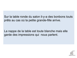 Sur la table ronde du salon il-y-a des bonbons touts
prêts au cas oú la petite grande-fille arrive.
La nappe de la table est toute blanche mais elle
garde des impressions qui nous parlent.
 