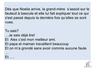 Dès que Noelia arrive, la grand-mère s’assoit sur le
fauteuil à bascule et elle lui fait expliquer tout ce qui
s'est passé depuis la dernière fois qu‘elles se sont
vues.
Tu sais?
…Je sais déjà lire!
Et Alex c’est mon meilleur ami.
Et papa et maman travaillent beaucoup
Et on m’a grondé sans avoir commis aucune faute
…
Et…..
 
