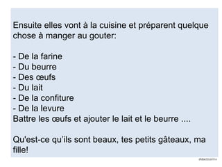 Ensuite elles vont à la cuisine et préparent quelque
chose à manger au gouter:
- De la farine
- Du beurre
- Des œufs
- Du lait
- De la confiture
- De la levure
Battre les œufs et ajouter le lait et le beurre ....
Qu'est-ce qu’ils sont beaux, tes petits gâteaux, ma
fille!
 