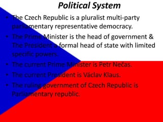 Political SystemThe Czech Republic is a pluralist multi-party parliamentary representative democracy.The Prime Minister is the head of government & The President a formal head of state with limited specific powers.The current Prime Minister is PetrNečas.The current President is VáclavKlaus.The ruling government of Czech Republic is Parliamentary republic.