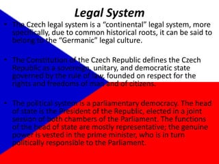 Legal SystemThe Czech legal system is a “continental” legal system, more specifically, due to common historical roots, it can be said to belong to the “Germanic” legal culture.The Constitution of the Czech Republic defines the Czech Republic as a sovereign, unitary, and democratic state governed by the rule of law, founded on respect for the rights and freedoms of man and of citizens.The political system is a parliamentary democracy. The head of state is the President of the Republic, elected in a joint session of both chambers of the Parliament. The functions of the head of state are mostly representative; the genuine power is vested in the prime minister, who is in turn politically responsible to the Parliament. 