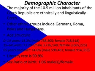 Demographic CharacterThe majority of the 10.5 million inhabitants of the Czech Republic are ethnically and linguistically Czech.Other ethnic groups include Germans, Roma, Poles and Hungarians.Age Structure0–14 years: 14.2% (male 758,305; female 718,618)15–64 years: 71.2% (male 3,726,148; female 3,665,225)65 years and over: 14.6% (male 598,481; female 914,353)Literacy rate is 99.9%Sex Ratio at birth: 1.06 male(s)/female.