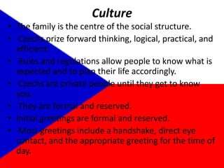 CultureThe family is the centre of the social structure.  Czechs prize forward thinking, logical, practical, and efficient. Rules and regulations allow people to know what is expected and to plan their life accordingly.  Czechs are private people until they get to know you. They are formal and reserved. Initial greetings are formal and reserved.  Most greetings include a handshake, direct eye contact, and the appropriate greeting for the time of day. 